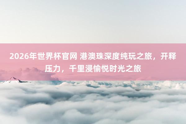2026年世界杯官网 港澳珠深度纯玩之旅,开释压力,千里浸愉悦时光之旅