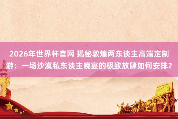2026年世界杯官网 揭秘敦煌两东谈主高端定制游:一场沙漠私东谈主晚宴的极致放肆如何安排?