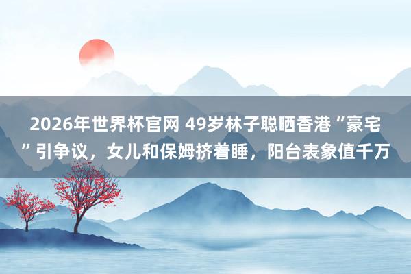 2026年世界杯官网 49岁林子聪晒香港“豪宅”引争议,女儿和保姆挤着睡,阳台表象值千万