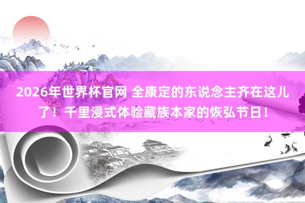 2026年世界杯官网 全康定的东说念主齐在这儿了!千里浸式体验藏族本家的恢弘节日!