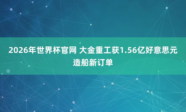 2026年世界杯官网 大金重工获1.56亿好意思元造船新订单