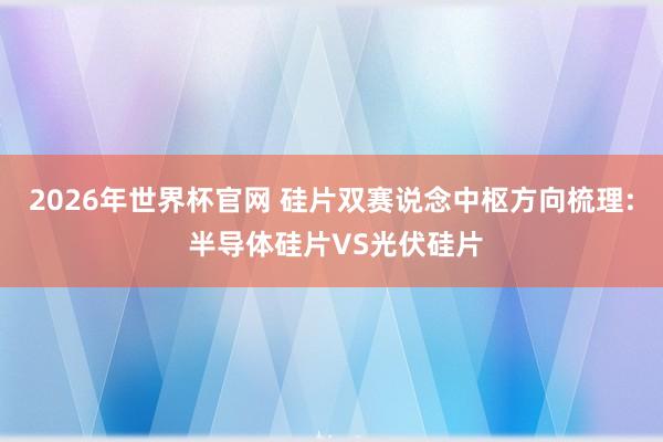 2026年世界杯官网 硅片双赛说念中枢方向梳理: 半导体硅片VS光伏硅片