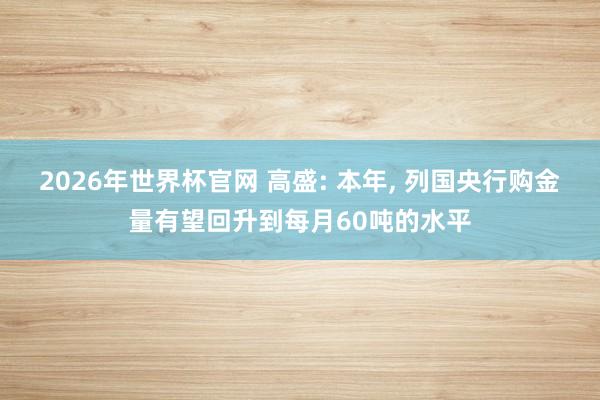 2026年世界杯官网 高盛: 本年， 列国央行购金量有望回升到每月60吨的水平