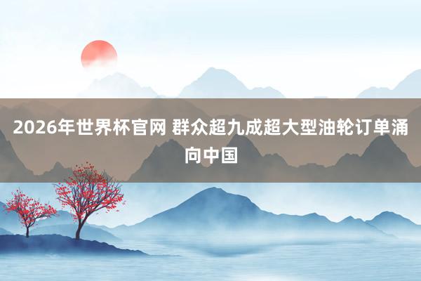 2026年世界杯官网 群众超九成超大型油轮订单涌向中国