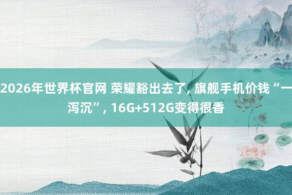 2026年世界杯官网 荣耀豁出去了, 旗舰手机价钱“一泻沉”, 16G+512G变得很香