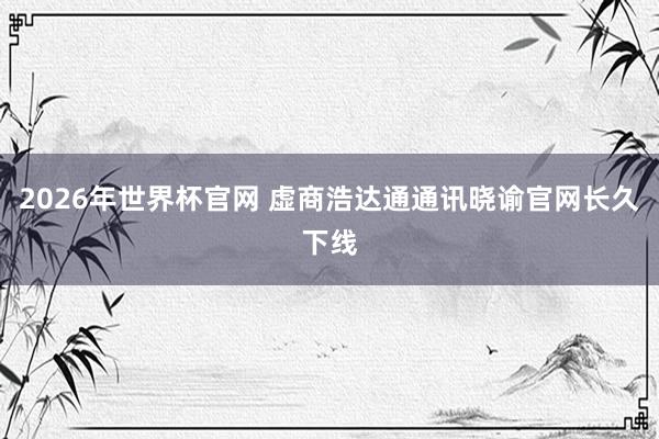 2026年世界杯官网 虚商浩达通通讯晓谕官网长久下线