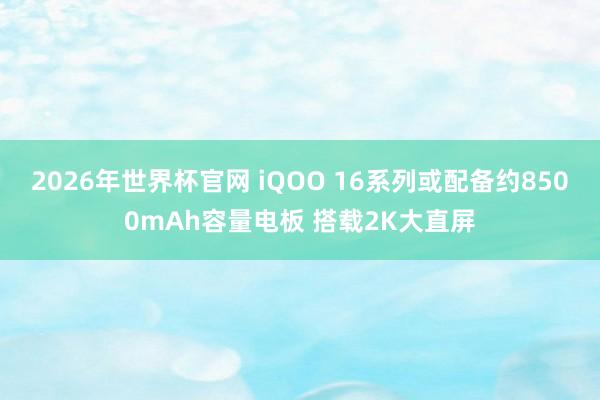 2026年世界杯官网 iQOO 16系列或配备约8500mAh容量电板 搭载2K大直屏