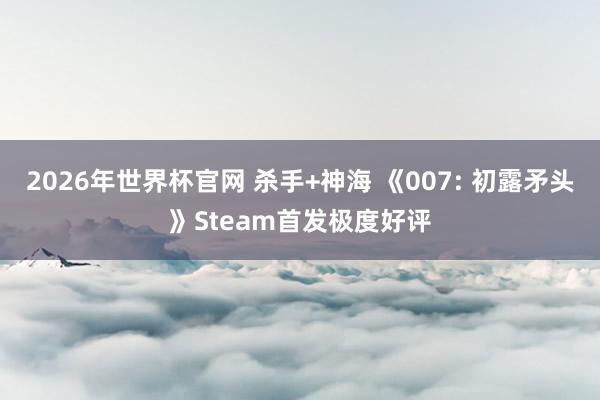 2026年世界杯官网 杀手+神海 《007: 初露矛头》Steam首发极度好评