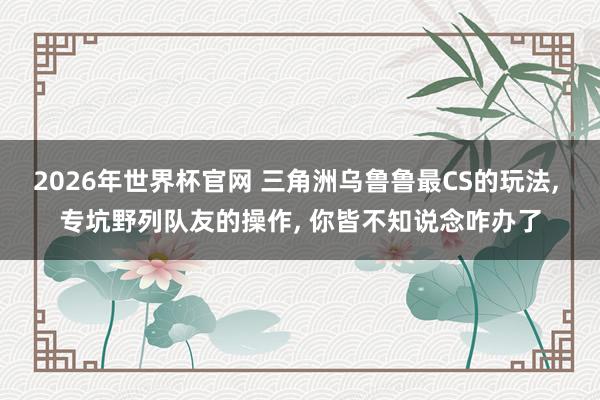 2026年世界杯官网 三角洲乌鲁鲁最CS的玩法， 专坑野列队友的操作， 你皆不知说念咋办了