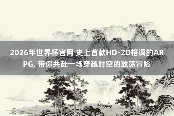 2026年世界杯官网 史上首款HD-2D格调的ARPG， 带你共赴一场穿越时空的放荡冒险