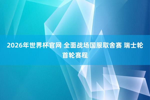 2026年世界杯官网 全面战场国服取舍赛 瑞士轮首轮赛程