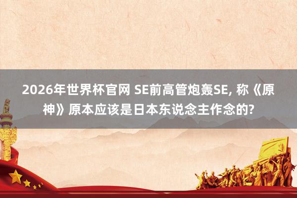 2026年世界杯官网 SE前高管炮轰SE， 称《原神》原本应该是日本东说念主作念的?