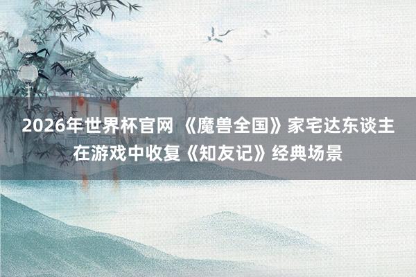 2026年世界杯官网 《魔兽全国》家宅达东谈主在游戏中收复《知友记》经典场景