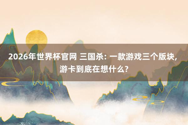 2026年世界杯官网 三国杀: 一款游戏三个版块, 游卡到底在想什么?