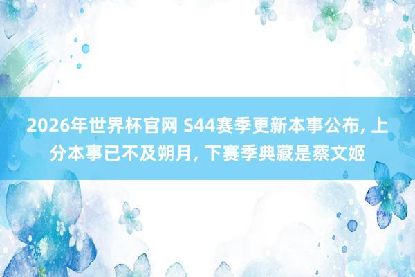 2026年世界杯官网 S44赛季更新本事公布, 上分本事已不及朔月, 下赛季典藏是蔡文姬