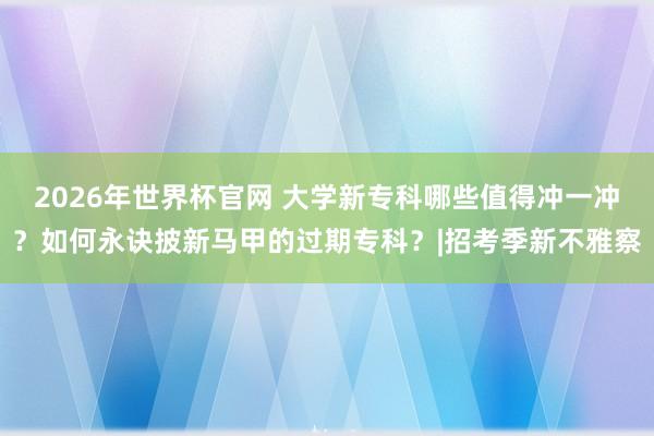 2026年世界杯官网 大学新专科哪些值得冲一冲？如何永诀披新马甲的过期专科？|招考季新不雅察