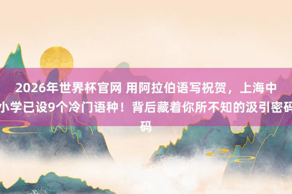 2026年世界杯官网 用阿拉伯语写祝贺,上海中小学已设9个冷门语种!背后藏着你所不知的汲引密码
