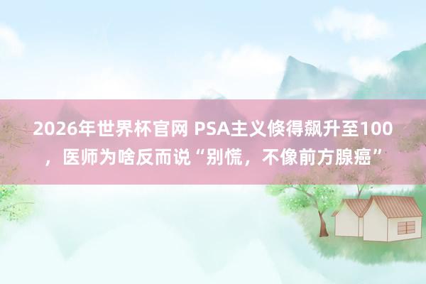2026年世界杯官网 PSA主义倏得飙升至100，医师为啥反而说“别慌，不像前方腺癌”
