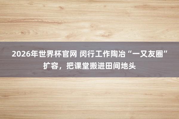 2026年世界杯官网 闵行工作陶冶“一又友圈”扩容，把课堂搬进田间地头