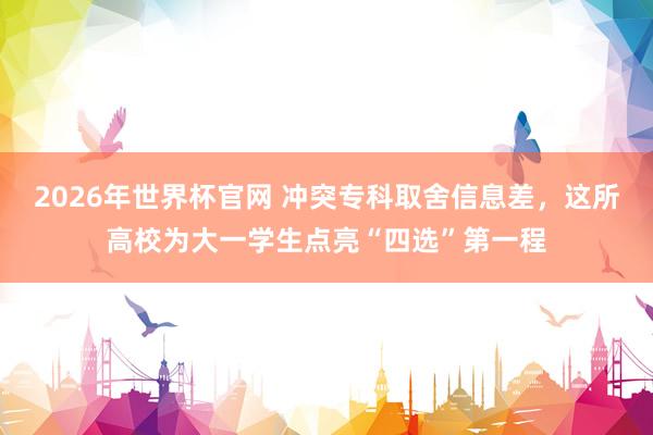 2026年世界杯官网 冲突专科取舍信息差，这所高校为大一学生点亮“四选”第一程