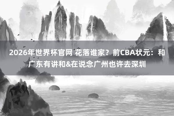 2026年世界杯官网 花落谁家?前CBA状元:和广东有讲和&在说念广州也许去深圳