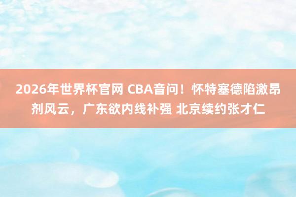2026年世界杯官网 CBA音问!怀特塞德陷激昂剂风云,广东欲内线补强 北京续约张才仁