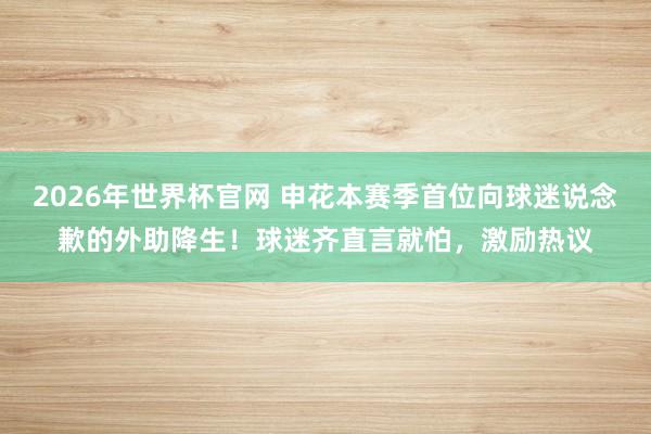 2026年世界杯官网 申花本赛季首位向球迷说念歉的外助降生!球迷齐直言就怕,激励热议