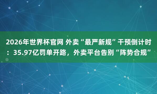 2026年世界杯官网 外卖“最严新规”干预倒计时：35.97亿罚单开路，外卖平台告别“阵势合规”
