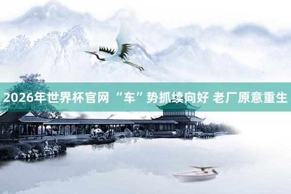 2026年世界杯官网 “车”势抓续向好 老厂原意重生