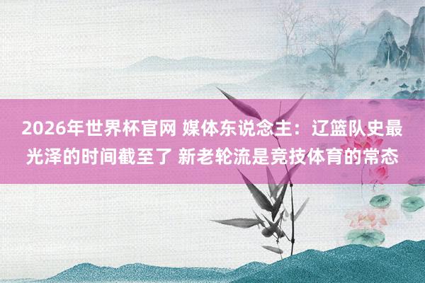 2026年世界杯官网 媒体东说念主:辽篮队史最光泽的时间截至了 新老轮流是竞技体育的常态