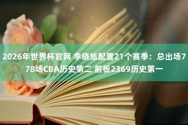 2026年世界杯官网 李晓旭配置21个赛季:总出场778场CBA历史第二 前板2369历史第一