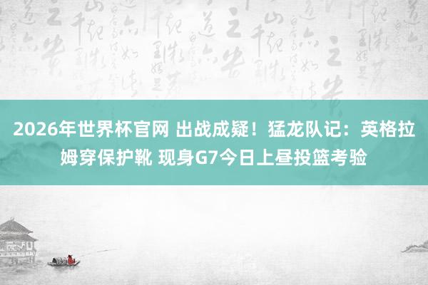 2026年世界杯官网 出战成疑！猛龙队记：英格拉姆穿保护靴 现身G7今日上昼投篮考验