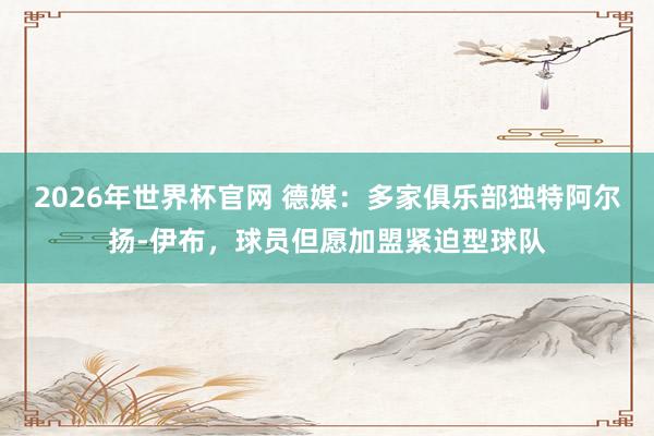 2026年世界杯官网 德媒:多家俱乐部独特阿尔扬-伊布,球员但愿加盟紧迫型球队