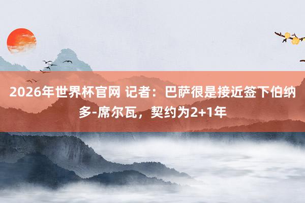 2026年世界杯官网 记者:巴萨很是接近签下伯纳多-席尔瓦,契约为2+1年