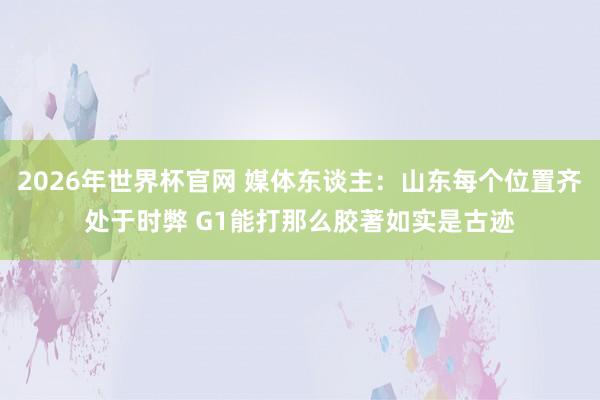 2026年世界杯官网 媒体东谈主:山东每个位置齐处于时弊 G1能打那么胶著如实是古迹