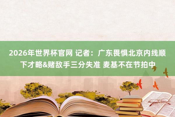 2026年世界杯官网 记者:广东畏惧北京内线顺下才略&赌敌手三分失准 麦基不在节拍中