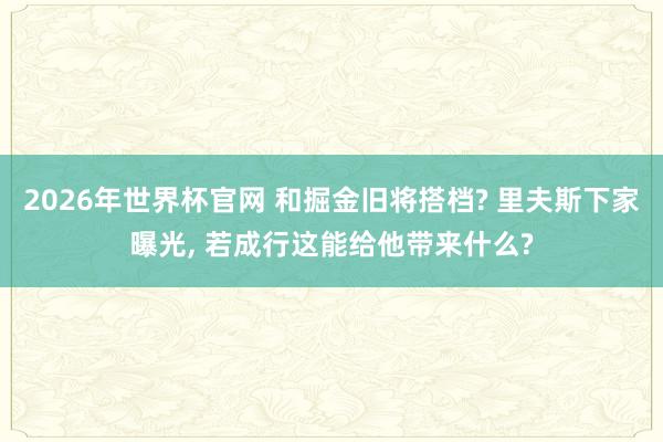 2026年世界杯官网 和掘金旧将搭档? 里夫斯下家曝光, 若成行这能给他带来什么?