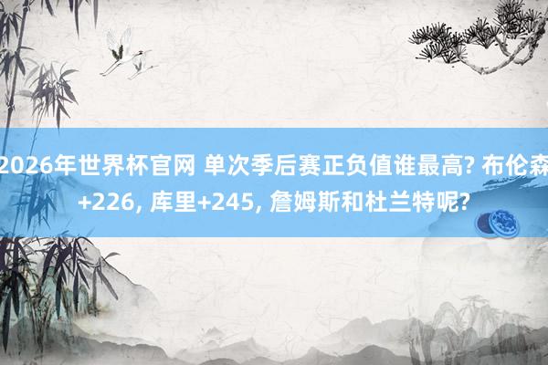 2026年世界杯官网 单次季后赛正负值谁最高? 布伦森+226, 库里+245, 詹姆斯和杜兰特呢?