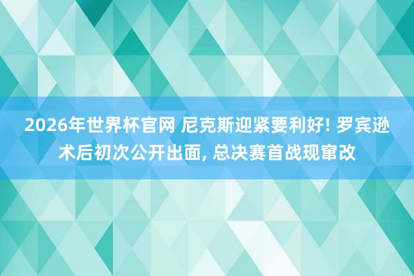2026年世界杯官网 尼克斯迎紧要利好! 罗宾逊术后初次公开出面, 总决赛首战现窜改