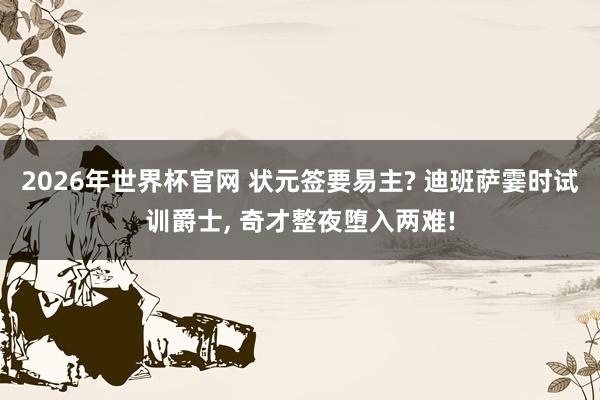 2026年世界杯官网 状元签要易主? 迪班萨霎时试训爵士, 奇才整夜堕入两难!