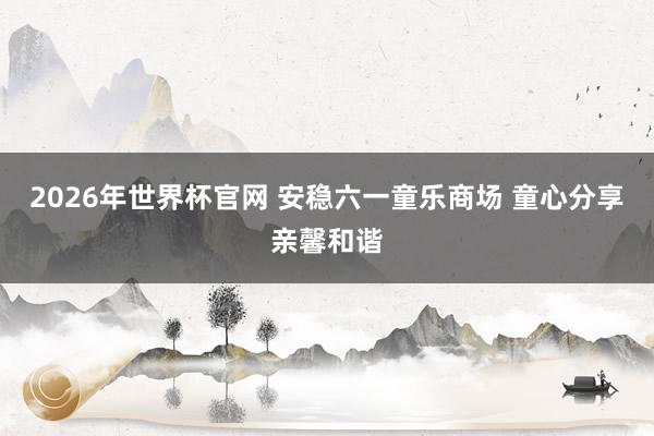 2026年世界杯官网 安稳六一童乐商场 童心分享亲馨和谐