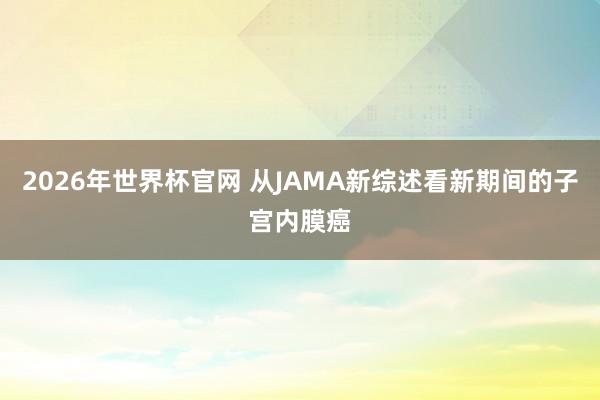 2026年世界杯官网 从JAMA新综述看新期间的子宫内膜癌