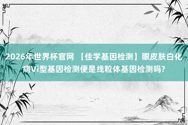 2026年世界杯官网 【佳学基因检测】眼皮肤白化病Vi型基因检测便是线粒体基因检测吗?