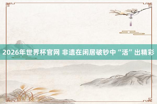 2026年世界杯官网 非遗在闲居破钞中“活”出精彩