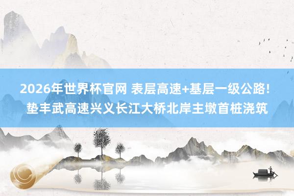2026年世界杯官网 表层高速+基层一级公路! 垫丰武高速兴义长江大桥北岸主墩首桩浇筑