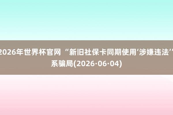 2026年世界杯官网 “新旧社保卡同期使用‘涉嫌违法’”系骗局(2026·06·04)