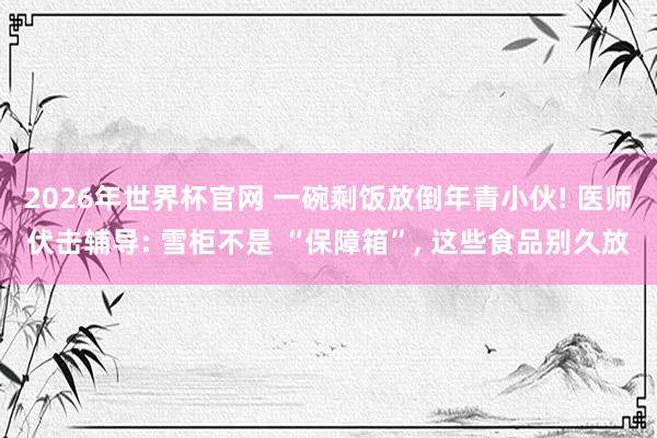 2026年世界杯官网 一碗剩饭放倒年青小伙! 医师伏击辅导: 雪柜不是 “保障箱”, 这些食品别久放