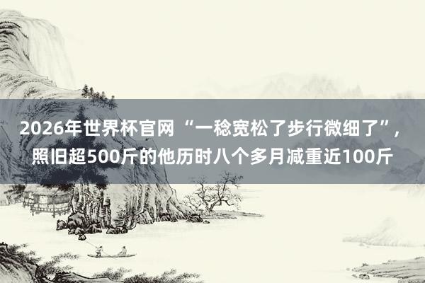2026年世界杯官网 “一稔宽松了步行微细了”, 照旧超500斤的他历时八个多月减重近100斤