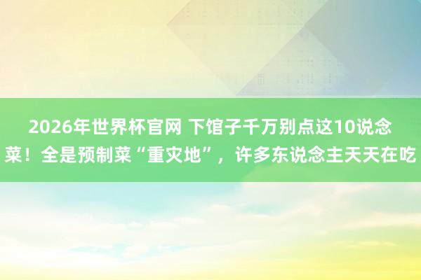 2026年世界杯官网 下馆子千万别点这10说念菜！全是预制菜“重灾地”，许多东说念主天天在吃