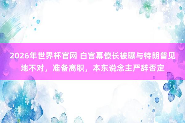 2026年世界杯官网 白宫幕僚长被曝与特朗普见地不对，准备离职，本东说念主严辞否定